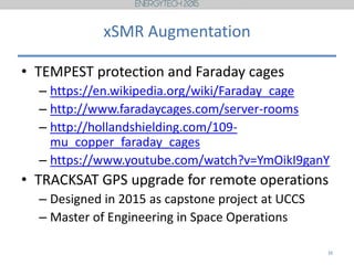 xSMR Augmentation
• TEMPEST protection and Faraday cages
– https://en.wikipedia.org/wiki/Faraday_cage
– http://www.faradaycages.com/server-rooms
– http://hollandshielding.com/109-
mu_copper_faraday_cages
– https://www.youtube.com/watch?v=YmOikI9ganY
• TRACKSAT GPS upgrade for remote operations
– Designed in 2015 as capstone project at UCCS
– Master of Engineering in Space Operations
16
 