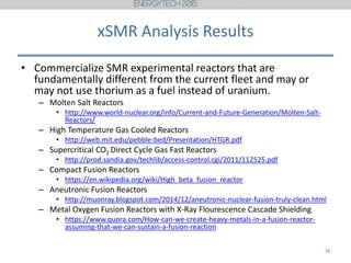 xSMR Analysis Results
• Commercialize SMR experimental reactors that are
fundamentally different from the current fleet and may or
may not use thorium as a fuel instead of uranium.
– Molten Salt Reactors
• http://www.world-nuclear.org/info/Current-and-Future-Generation/Molten-Salt-
Reactors/
– High Temperature Gas Cooled Reactors
• http://web.mit.edu/pebble-bed/Presentation/HTGR.pdf
– Supercritical CO2 Direct Cycle Gas Fast Reactors
• http://prod.sandia.gov/techlib/access-control.cgi/2011/112525.pdf
– Compact Fusion Reactors
• https://en.wikipedia.org/wiki/High_beta_fusion_reactor
– Aneutronic Fusion Reactors
• http://muonray.blogspot.com/2014/12/aneutronic-nuclear-fusion-truly-clean.html
– Metal Oxygen Fusion Reactors with X-Ray Flourescence Cascade Shielding
• https://www.quora.com/How-can-we-create-heavy-metals-in-a-fusion-reactor-
assuming-that-we-can-sustain-a-fusion-reaction
18
 