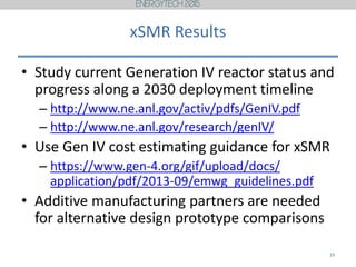 xSMR Results
• Study current Generation IV reactor status and
progress along a 2030 deployment timeline
– http://www.ne.anl.gov/activ/pdfs/GenIV.pdf
– http://www.ne.anl.gov/research/genIV/
• Use Gen IV cost estimating guidance for xSMR
– https://www.gen-4.org/gif/upload/docs/
application/pdf/2013-09/emwg_guidelines.pdf
• Additive manufacturing partners are needed
for alternative design prototype comparisons
19
 