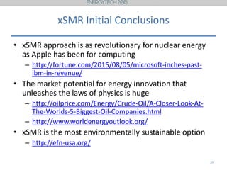 xSMR Initial Conclusions
• xSMR approach is as revolutionary for nuclear energy
as Apple has been for computing
– http://fortune.com/2015/08/05/microsoft-inches-past-
ibm-in-revenue/
• The market potential for energy innovation that
unleashes the laws of physics is huge
– http://oilprice.com/Energy/Crude-Oil/A-Closer-Look-At-
The-Worlds-5-Biggest-Oil-Companies.html
– http://www.worldenergyoutlook.org/
• xSMR is the most environmentally sustainable option
– http://efn-usa.org/
20
 