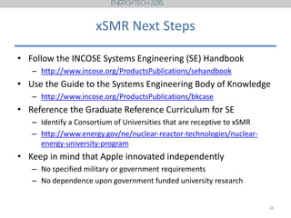 xSMR Next Steps
• Follow the INCOSE Systems Engineering (SE) Handbook
– http://www.incose.org/ProductsPublications/sehandbook
• Use the Guide to the Systems Engineering Body of Knowledge
– http://www.incose.org/ProductsPublications/bkcase
• Reference the Graduate Reference Curriculum for SE
– Identify a Consortium of Universities that are receptive to xSMR
– http://www.energy.gov/ne/nuclear-reactor-technologies/nuclear-
energy-university-program
• Keep in mind that Apple innovated independently
– No specified military or government requirements
– No dependence upon government funded university research
22
 