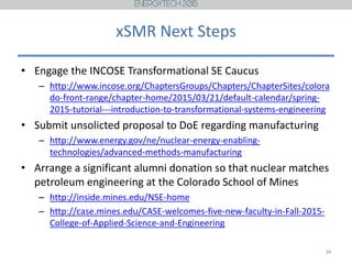 xSMR Next Steps
• Engage the INCOSE Transformational SE Caucus
– http://www.incose.org/ChaptersGroups/Chapters/ChapterSites/colora
do-front-range/chapter-home/2015/03/21/default-calendar/spring-
2015-tutorial---introduction-to-transformational-systems-engineering
• Submit unsolicted proposal to DoE regarding manufacturing
– http://www.energy.gov/ne/nuclear-energy-enabling-
technologies/advanced-methods-manufacturing
• Arrange a significant alumni donation so that nuclear matches
petroleum engineering at the Colorado School of Mines
– http://inside.mines.edu/NSE-home
– http://case.mines.edu/CASE-welcomes-five-new-faculty-in-Fall-2015-
College-of-Applied-Science-and-Engineering
24
 