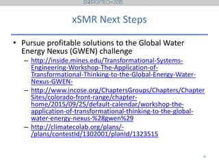xSMR Next Steps
• Pursue profitable solutions to the Global Water
Energy Nexus (GWEN) challenge
– http://inside.mines.edu/Transformational-Systems-
Engineering-Workshop-The-Application-of-
Transformational-Thinking-to-the-Global-Energy-Water-
Nexus-GWEN-
– http://www.incose.org/ChaptersGroups/Chapters/Chapter
Sites/colorado-front-range/chapter-
home/2015/09/25/default-calendar/workshop-the-
application-of-transformational-thinking-to-the-global-
water-energy-nexus-%28gwen%29
– http://climatecolab.org/plans/-
/plans/contestId/1302001/planId/1323515
26
 