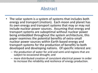 Abstract
• The solar system is a system of systems that includes both
energy and transport (motion). Each moon and planet has
its own energy and transport systems that may or may not
include nuclear power sources. Assuming that energy and
transport systems are suboptimal without nuclear power
being embedded throughout the system architecture, this
paper examines the potential benefits of extra-small
nuclear power sources within Earth-based energy and
transport systems for the production of benefits to both
developed and developing nations. Of specific interest are:
– the production of water for arid and semi-arid regions that are
subject to occasional drought; and
– more distributed creation of consistent electrical power in order
to increase the reliability and resilience of energy production.
4
 