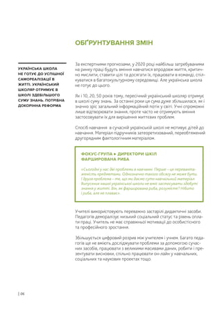 За експертними прогнозами, у 2020 році найбільш затребуваними
на ринку праці будуть вміння навчатися впродовж життя, критич-
но мислити, ставити цілі та досягати їх, працювати в команді, спіл-
куватися в багатокультурному середовищі. Але українська школа
не готує до цього.
Як і 10, 20, 50 років тому, пересічний український школяр отримує
в школі суму знань. За останні роки ця сума дуже збільшилася, як і
значно зріс загальний інформаційний потік у світі. Учні спроможні
лише відтворювати знання, проте часто не отримують вміння
застосовувати їх для вирішення життєвих проблем.
Спосіб навчання в сучасній українській школі не мотивує дітей до
навчання. Матеріал підручників затеоретизований, переобтяжений
другорядним фактологічним матеріалом.
Учителі використовують переважно застарілі дидактичні засоби.
Педагогів деморалізує низький соціальний статус та рівень опла-
ти праці. Учитель не має справжньої мотивації до особистісного
та професійного зростання.
Збільшується цифровий розрив між учителем і учнем. Багато педа-
гогів ще не вміють досліджувати проблеми за допомогою сучас-
них засобів, працювати з великими масивами даних, робити і пре-
зентувати висновки, спільно працювати он-лайн у навчальних,
соціальних та наукових проектах тощо.
ФОКУС-ГРУПА ДИРЕКТОРИ ШКІЛ
ФАРШИРОВАНА РИБА
«Сьогодні у нас дві проблеми в навчанні. Перше – це переванта-
женість предметами. Однозначно такого обсягу не може бути.
І друга проблема – те, що ми даємо суто навчальний матеріал.
Випускник нашої української школи не вміє застосувати здобуті
знання у житті. Він, як фарширована риба, розумієте? Нібито
і риба, але не плаває».
УКРАЇНСЬКА ШКОЛА
НЕ ГОТУЄ ДО УСПІШНОЇ
САМОРЕАЛІЗАЦІЇ В
ЖИТТІ. УКРАЇНСЬКИЙ
ШКОЛЯР ОТРИМУЄ В
ШКОЛІ ЗДЕБІЛЬШОГО
СУМУ ЗНАНЬ. ПОТРІБНА
ДОКОРІННА РЕФОРМА
ОБҐРУНТУВАННЯ ЗМІН
| 06
 