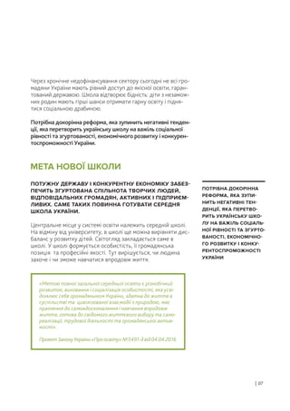 Через хронічне недофінансування сектору сьогодні не всі гро-
мадяни України мають рівний доступ до якісної освіти, гаран-
тований державою. Школа відтворює бідність: діти з незамож-
них родин мають гірші шанси отримати гарну освіту і підня-
тися соціальною драбиною.
Потрібна докорінна реформа, яка зупинить негативні тенден-
ції, яка перетворить українську школу на важіль соціальної
рівності та згуртованості, економічного розвитку і конкурен-
тоспроможності України.
ПОТУЖНУ ДЕРЖАВУ І КОНКУРЕНТНУ ЕКОНОМІКУ ЗАБЕЗ-
ПЕЧИТЬ ЗГУРТОВАНА СПІЛЬНОТА ТВОРЧИХ ЛЮДЕЙ,
ВІДПОВІДАЛЬНИХ ГРОМАДЯН, АКТИВНИХ І ПІДПРИЄМ-
ЛИВИХ. САМЕ ТАКИХ ПОВИННА ГОТУВАТИ СЕРЕДНЯ
ШКОЛА УКРАЇНИ.
Центральне місце у системі освіти належить середній школі.
На відміну від університету, в школі ще можна вирівняти дис-
баланс у розвитку дітей. Світогляд закладається саме в
школі. У школі формується особистість, її громадянська
позиція та професійні якості. Тут вирішується, чи людина
захоче і чи зможе навчатися впродовж життя.
«Метою повної загальної середньої освіти є різнобічний
розвиток, виховання і соціалізація особистості, яка усві-
домлює себе громадянином України, здатна до життя в
суспільстві та цивілізованої взаємодії з природою, має
прагнення до самовдосконалення і навчання впродовж
життя, готова до свідомого життєвого вибору та само-
реалізації, трудової діяльності та громадянської актив-
ності».
ПроектЗаконуУкраїни«Проосвіту»№3491-двід04.04.2016
МЕТА НОВОЇ ШКОЛИ
| 07
ПОТРІБНА ДОКОРІННА
РЕФОРМА, ЯКА ЗУПИ-
НИТЬ НЕГАТИВНІ ТЕН-
ДЕНЦІЇ, ЯКА ПЕРЕТВО-
РИТЬ УКРАЇНСЬКУ ШКО-
ЛУ НА ВАЖІЛЬ СОЦІАЛЬ-
НОЇ РІВНОСТІ ТА ЗГУРТО-
ВАНОСТІ, ЕКОНОМІЧНО-
ГО РОЗВИТКУ І КОНКУ-
РЕНТОСПРОМОЖНОСТІ
УКРАЇНИ
 
