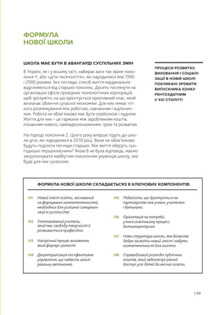 ШКОЛА МАЄ БУТИ В АВАНГАРДІ СУСПІЛЬНИХ ЗМІН
В Україні, як і у всьому світі, набирає ваги так зване поко-
ління Y, або «діти тисячоліття», які народилися між 1990
і 2000 роками. Їхні погляди, спосіб життя кардинально
відрізняються від старших поколінь. Досить поглянути на
організацію офісів провідних технологічних корпорацій,
щоб зрозуміти, на що орієнтується креативний клас, який
визначає обличчя сучасної економіки. Для них немає чіт-
кого розмежування між роботою, навчанням і відпочин-
ком. Робота не обов’язково має бути серйозною і нудною.
Життя для них – це гармонія між зароблянням коштів,
пізнанням нового, самовдосконаленням, грою та розвагою.
На підході покоління Z. Цього року вперше підуть до шко-
ли діти, які народилися в 2010 році. Вони не обов’язково
будуть поділяти погляди старших. Яке життя оберуть сьо-
годнішні першокласники? Якою б не була відповідь, маємо
запропонувати майбутнім поколінням українців школу, яка
буде для них сучасною.
ФОРМУЛА
НОВОЇ ШКОЛИ
| 09
ПРОЦЕСИ РОЗВИТКУ,
ВИХОВАННЯ І СОЦІАЛІ-
ЗАЦІЇ В НОВІЙ ШКОЛІ
ПОКЛИКАНІ ЗРОБИТИ
ВИПУСКНИКА КОНКУ-
РЕНТОЗДАТНИМ
У ХХІ СТОЛІТТІ
Новий зміст освіти, заснований
на формуванні компетентностей,
необхідних для успішної самореалі-
зації в суспільстві.
/01 Педагогіка, що ґрунтується на
партнерстві між учнем, учителем
і батьками.
/05
Умотивований учитель,
який має свободу творчості й
розвивається професійно.
/02
Орієнтація на потреби
учня в освітньому процесі,
дитиноцентризм.
/06
Наскрізний процес виховання,
який формує цінності.
/03
Нова структура школи, яка дозволяє
добре засвоїти новий зміст і набути
компетентності для життя.
/07
Децентралізація та ефективне
управління, що надасть школі
реальну автономію.
/04 Справедливий розподіл публічних
коштів, який забезпечує рівний
доступ усіх дітей до якісної освіти.
/08
ФОРМУЛА НОВОЇ ШКОЛИ СКЛАДАЄТЬСЯЗ 8 КЛЮЧОВИХ КОМПОНЕНТІВ:
 