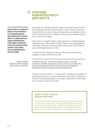 ФОКУС-ГРУПА БАТЬКИ
БІЛЬШЕ ПРАКТИКИ!
Наші діти вчать багато теорії. Вивчають 10 років математи-
ку, а запитати випускника, скільки треба шпалер на оцю кім-
нату, більшість матимуть складності з обрахунками. Зміст
освіти та її методика мають бути наближені до практики.
Менше теорії, а більше практичного застосування в житті.
Сучасний світ складний. Дитині недостатньо дати лише знання.
Ще необхідно навчити користуватися ними. Знання та вміння,
взаємопов’язані з ціннісними установками учня, формують його
життєві компетентності, необхідні для успішної самореалізації у
житті, навчанні та праці.
Нові освітні стандарти будуть ґрунтуватися на «Рекомендаціях
Європейського Парламенту та Ради Європи щодо формування
ключових компетентностей ціложиттєвої освіти» (18.12.2006),
але не обмежуватимуться ними.
У проекті нового базового Закону «Про освіту» визначено,
зокрема, 10 груп компетентностей.
Ключові компетентності – ті, яких кожен потребує для особистої
реалізації, розвитку, активної громадянської позиції, соціальної
інклюзії та працевлаштування і які здатні забезпечити життєвий
успіх молоді у суспільстві знань.
“Компетентність – динамічна комбінація знань, способів
мислення, поглядів, цінностей, навичок, умінь, інших особистих
якостей, що визначає здатність особи успішно провадити
професійну та/або подальшу навчальну діяльність”.
Проект нового
базового Закону України
«Про освіту», стаття 1
НОВІ ОСВІТНІ СТАНДАРТИ
БУДУТЬ ҐРУНТУВАТИСЯ
НА «РЕКОМЕНДАЦІЯХ
ЄВРОПЕЙСЬКОГО ПАРЛА-
МЕНТУ ТА РАДИ ЄВРОПИ
ЩОДО ФОРМУВАННЯ
КЛЮЧОВИХ КОМПЕТЕН-
ТНОСТЕЙ ЦІЛОЖИТТЄВОЇ
ОСВІТИ» (18.12.2006),
АЛЕ НЕ ОБМЕЖУВАТИ-
МУТЬСЯ НИМИ
КЛЮЧОВІ
КОМПЕТЕНТНОСТІ
ДЛЯ ЖИТТЯ
| 12
1
 