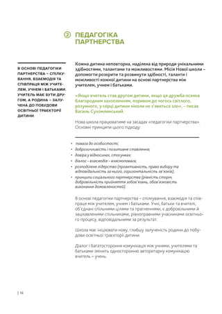 Кожна дитина неповторна, наділена від природи унікальними
здібностями, талантами та можливостями. Місія Нової школи –
допомогти розкрити та розвинути здібності, таланти і
можливості кожної дитини на основі партнерства між
учителем, учнем і батьками.
«Якщо вчитель став другом дитини, якщо ця дружба осяяна
благородним захопленням, поривом до чогось світлого,
розумного, у серці дитини ніколи не з’явиться зло», – писав
Василь Сухомлинський.
Нова школа працюватиме на засадах «педагогіки партнерства».
Основні принципи цього підходу:
В основі педагогіки партнерства – спілкування, взаємодія та спів-
праця між учителем, учнем і батьками. Учні, батьки та вчителі,
об’єднані спільними цілями та прагненнями, є добровільними й
зацікавленими спільниками, рівноправними учасниками освітньо-
го процесу, відповідальними за результат.
Школа має ініціювати нову, глибшу залученість родини до побу-
дови освітньої траєкторії дитини.
Діалог і багатостороння комунікація між учнями, учителями та
батьками змінить односторонню авторитарну комунікацію
вчитель – учень.
• повага до особистості;
• доброзичливість і позитивне ставлення;
• довіра у відносинах, стосунках;
• діалог – взаємодія – взаємоповага;
• розподілене лідерство (проактивність, право вибору та
відповідальність за нього, горизонтальність зв’язків);
• принципи соціального партнерства (рівність сторін,
добровільність прийняття зобов’язань, обов’язковість
виконання домовленостей).
В ОСНОВІ ПЕДАГОГІКИ
ПАРТНЕРСТВА – СПІЛКУ-
ВАННЯ, ВЗАЄМОДІЯ ТА
СПІВПРАЦЯ МІЖ УЧИТЕ-
ЛЕМ, УЧНЕМ І БАТЬКАМИ.
УЧИТЕЛЬ МАЄ БУТИ ДРУ-
ГОМ, А РОДИНА – ЗАЛУ-
ЧЕНА ДО ПОБУДОВИ
ОСВІТНЬОЇ ТРАЄКТОРІЇ
ДИТИНИ
ПЕДАГОГІКА
ПАРТНЕРСТВА
| 16
2
 