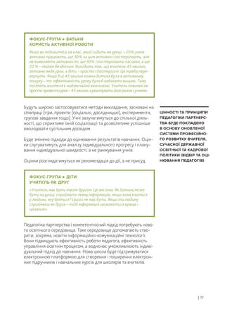 Будуть широко застосовуватися методи викладання, засновані на
співпраці (ігри, проекти (соціальні, дослідницькі), експерименти,
групові завдання тощо). Учні залучатимуться до спільної діяль-
ності, що сприятиме їхній соціалізації та дозволятиме успішніше
оволодівати суспільним досвідом.
Буде змінено підходи до оцінювання результатів навчання. Оцін-
ки слугуватимуть для аналізу індивідуального прогресу і плану-
вання індивідуальної швидкості, а не ранжування учнів.
Оцінки розглядатимуться як рекомендація до дії, а не присуд.
Педагогіка партнерства і компетентнісний підхід потребують ново-
го освітнього середовища. Таке середовище допомагають ство-
рити, зокрема, новітні інформаційно-комунікаційні технології.
Вони підвищують ефективність роботи педагога, ефективність
управління освітнім процесом, а водночас уможливлюють індиві-
дуальний підхід до навчання. Нова школа буде підтримуватися
електронною платформою для створення і поширення електрон-
них підручників і навчальних курсів для школярів та вчителів.
| 17
ЦІННОСТІ ТА ПРИНЦИПИ
ПЕДАГОГІКИ ПАРТНЕРС-
ТВА БУДЕ ПОКЛАДЕНО
В ОСНОВУ ОНОВЛЕНОЇ
СИСТЕМИ ПРОФЕСІЙНО-
ГО РОЗВИТКУ ВЧИТЕЛЯ,
СУЧАСНОЇ ДЕРЖАВНОЇ
ОСВІТНЬОЇ ТА КАДРОВОЇ
ПОЛІТИКИ (ВІДБІР ТА ОЦІ-
НЮВАННЯ ПЕДАГОГІВ)
ФОКУС-ГРУПА БАТЬКИ
КОРИСТЬ АКТИВНОЇ РОБОТИ
Якщо ви подивитесь на клас, який сидить на уроці, – 20% учнів
активно працюють, ще 30% за цим активно спостерігають, але
не виявляють активності, ще 30% спостерігають пасивно, а ще
20 % – майже бездіяльні. Виходить так, що вчитель 45 хвилин,
активно веде урок, а діти – просто спостерігачі. Це треба пере-
вернути. Якщо б ці 45 хвилин кожна дитина була в активному
пошуку – то ефективність уроку була б набагато вищою. Тому
постать вчителя є надзвичайно важливою. Учитель повинен не
простопровестиурок–45хвилин,ареалізуватийогоразомзучнями.
ФОКУС-ГРУПА ДІТИ
УЧИТЕЛЬ ЯК ДРУГ
«Учитель має бути твоїм другом. Це аксіома. Як дитина може
бути на уроці, сприймати певну інформацію, якщо вона вчиться
у людини, яку боїться? Цього не має бути. Якщо ти людину
сприймаєш як друга – тоді інформація засвоюється краще і
цікавіше».
 