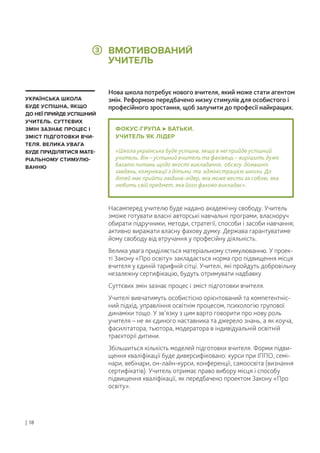 ФОКУС-ГРУПА БАТЬКИ.
УЧИТЕЛЬ ЯК ЛІДЕР
«Школа українська буде успішна, якщо в неї прийде успішний
учитель. Він – успішний вчитель та фахівець – вирішить дуже
багато питань щодо якості викладання, обсягу домашніх
завдань, комунікації з дітьми та адміністрацією школи. До
дітей має прийти людина-лідер, яка може вести за собою, яка
любить свій предмет, яка його фахово викладає».
Нова школа потребує нового вчителя, який може стати агентом
змін. Реформою передбачено низку стимулів для особистого і
професійного зростання, щоб залучити до професії найкращих.
Насамперед учителю буде надано академічну свободу. Учитель
зможе готувати власні авторські навчальні програми, власноруч
обирати підручники, методи, стратегії, способи і засоби навчання;
активно виражати власну фахову думку. Держава гарантуватиме
йому свободу від втручання у професійну діяльність.
Велика увага приділяється матеріальному стимулюванню. У проек-
ті Закону «Про освіту» закладається норма про підвищення місця
вчителя у єдиній тарифній сітці. Учителі, які пройдуть добровільну
незалежну сертифікацію, будуть отримувати надбавку.
Суттєвих змін зазнає процес і зміст підготовки вчителя.
Учителі вивчатимуть особистісно орієнтований та компетентніс-
ний підхід, управління освітнім процесом, психологію групової
динаміки тощо. У зв’язку з цим варто говорити про нову роль
учителя – не як єдиного наставника та джерело знань, а як коуча,
фасилітатора, тьютора, модератора в індивідуальній освітній
траєкторії дитини.
Збільшиться кількість моделей підготовки вчителя. Форми підви-
щення кваліфікації буде диверсифіковано: курси при ІППО, семі-
нари, вебінари, он-лайн-курси, конференції, самоосвіта (визнання
сертифікатів). Учитель отримає право вибору місця і способу
підвищення кваліфікації, як передбачено проектом Закону «Про
освіту».
УКРАЇНСЬКА ШКОЛА
БУДЕ УСПІШНА, ЯКЩО
ДО НЕЇ ПРИЙДЕ УСПІШНИЙ
УЧИТЕЛЬ. СУТТЄВИХ
ЗМІН ЗАЗНАЄ ПРОЦЕС І
ЗМІСТ ПІДГОТОВКИ ВЧИ-
ТЕЛЯ. ВЕЛИКА УВАГА
БУДЕ ПРИДІЛЯТИСЯ МАТЕ-
РІАЛЬНОМУ СТИМУЛЮ-
ВАННЮ
ВМОТИВОВАНИЙ
УЧИТЕЛЬ
| 18
3
 