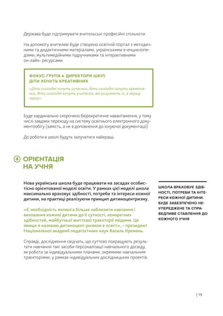 ОРІЄНТАЦІЯ
НА УЧНЯ
Держава буде підтримувати вчительські професійні спільноти.
На допомогу вчителеві буде створено освітній портал з методич-
ними та дидактичними матеріалами, українськими е-енциклопе-
діями, мультимедійними підручниками та інтерактивними
он-лайн- ресурсами.
Нова українська школа буде працювати на засадах особис-
тісно орієнтованої моделі освіти. У рамках цієї моделі школа
максимально враховує здібності, потреби та інтереси кожної
дитини, на практиці реалізуючи принцип дитиноцентризму.
«Є необхідність якомога більше наблизити навчання і
виховання кожної дитини до її сутності, конкретних
здібностей, майбутньої життєвої траєкторії людини. Це
явище я називаю дитиноцент ризмом в освіті», – президент
Національної академії педагогічних наук Василь Кремень.
Справді, дослідження свідчать, що суттєво покращують резуль-
тати навчання такі засоби персоналізації навчального досвіду,
як робота за індивідуальними планами, окремими навчальним
траєкторіями, у рамках індивідуальних дослідницьких проектів.
Буде кардинально скорочено бюрократичне навантаження, у тому
числі завдяки переходу на систему освітнього електронного доку-
ментообігу (замість, а не в доповнення до існуючої документації).
До роботи в школі будуть залучатися найкращі.
| 19
ШКОЛА ВРАХОВУЄ ЗДІБ-
НОСТІ, ПОТРЕБИ ТА ІНТЕ-
РЕСИ КОЖНОЇ ДИТИНИ.
БУДЕ ЗАБЕЗПЕЧЕНО НЕ-
УПЕРЕДЖЕНЕ ТА СПРА-
ВЕДЛИВЕ СТАВЛЕННЯ ДО
КОЖНОГО УЧНЯ
ФОКУС-ГРУПА ДИРЕКТОРИ ШКІЛ
ДІТИ ХОЧУТЬ КРЕАТИВНИХ
«Діти сьогодні хочуть сучасних, діти сьогодні хочуть креатив-
них, діти сьогодні хочуть учителів, які розуміють їх, в першу
чергу».
4
 