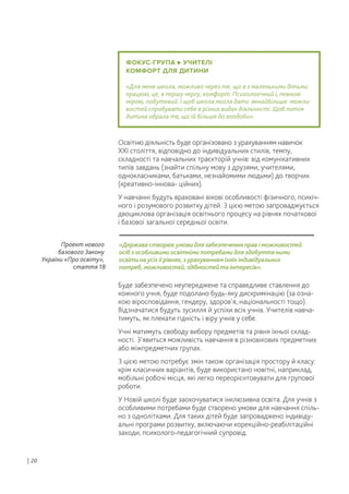 ФОКУС-ГРУПА УЧИТЕЛІ
КОМФОРТ ДЛЯ ДИТИНИ
«Для мене школа, можливо через те, що я з маленькими дітьми
працюю, це, в першу чергу, комфорт. Психологічний і, певною
мірою, побутовий. І щоб школа могла дати якнайбільше можли-
востей спробувати себе в різних видах діяльності. Щоб потім
дитина обрала те, що їй більше до вподоби».
Освітню діяльність буде організовано з урахуванням навичок
ХХІ століття, відповідно до індивідуальних стилів, темпу,
складності та навчальних траєкторій учнів: від комунікативних
типів завдань (знайти спільну мову з друзями, учителями,
однокласниками, батьками, незнайомими людьми) до творчих
(креативно-іннова- ційних).
У навчанні будуть враховані вікові особливості фізичного, психіч-
ного і розумового розвитку дітей. З цією метою запроваджується
двоциклова організація освітнього процесу на рівнях початкової
і базової загальної середньої освіти.
Буде забезпечено неупереджене та справедливе ставлення до
кожного учня, буде подолано будь-яку дискримінацію (за озна-
кою віросповідання, гендеру, здоров’я, національності тощо).
Відзначатися будуть зусилля й успіхи всіх учнів. Учителів навча-
тимуть, як плекати гідність і віру учнів у себе.
Учні матимуть свободу вибору предметів та рівня їхньої склад-
ності. З’явиться можливість навчання в різновікових предметних
або міжпредметних групах.
З цією метою потребує змін також організація простору й класу:
крім класичних варіантів, буде використано новітні, наприклад,
мобільні робочі місця, які легко переорієнтовувати для групової
роботи.
У Новій школі буде заохочуватися інклюзивна освіта. Для учнів з
особливими потребами буде створено умови для навчання спіль-
но з однолітками. Для таких дітей буде запроваджено індивіду-
альні програми розвитку, включаючи корекційно-реабілітаційні
заходи, психолого-педагогічний супровід.
| 20
«Держава створює умови для забезпечення прав і можливостей
осіб з особливими освітніми потребами для здобуття ними
освіти на усіх її рівнях, з урахуванням їхніх індивідуальних
потреб, можливостей, здібностей та інтересів».
Проект нового
базового Закону
України «Про освіту»,
стаття 18
 