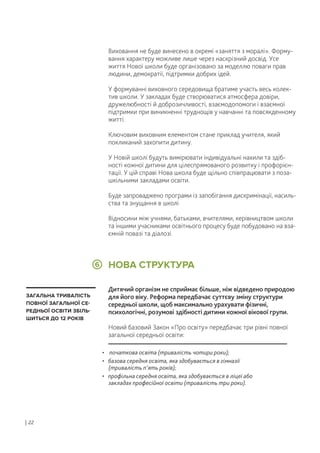 • початкова освіта (тривалість чотири роки);
• базова середня освіта, яка здобувається в гімназії
(тривалість п’ять років);
• профільна середня освіта, яка здобувається в ліцеї або
закладах професійної освіти (тривалість три роки).
НОВА СТРУКТУРА6
ЗАГАЛЬНА ТРИВАЛІСТЬ
ПОВНОЇ ЗАГАЛЬНОЇ СЕ-
РЕДНЬОЇ ОСВІТИ ЗБІЛЬ-
ШИТЬСЯ ДО 12 РОКІВ
Виховання не буде винесено в окремі «заняття з моралі». Форму-
вання характеру можливе лише через наскрізний досвід. Усе
життя Нової школи буде організовано за моделлю поваги прав
людини, демократії, підтримки добрих ідей.
У формуванні виховного середовища братиме участь весь колек-
тив школи. У закладах буде створюватися атмосфера довіри,
дружелюбності й доброзичливості, взаємодопомоги і взаємної
підтримки при виникненні труднощів у навчанні та повсякденному
житті.
Ключовим виховним елементом стане приклад учителя, який
покликаний захопити дитину.
У Новій школі будуть вимірювати індивідуальні нахили та здіб-
ності кожної дитини для цілеспрямованого розвитку і профорієн-
тації. У цій справі Нова школа буде щільно співпрацювати з поза-
шкільними закладами освіти.
Буде запроваджено програми із запобігання дискримінації, насиль-
ства та знущання в школі
Відносини між учнями, батьками, вчителями, керівництвом школи
та іншими учасниками освітнього процесу буде побудовано на вза-
ємній повазі та діалозі.
Дитячий організм не сприймає більше, ніж відведено природою
для його віку. Реформа передбачає суттєву зміну структури
середньої школи, щоб максимально урахувати фізичні,
психологічні, розумові здібності дитини кожної вікової групи.
Новий базовий Закон «Про освіту» передбачає три рівні повної
загальної середньої освіти:
| 22
 