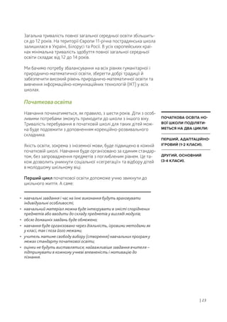 • навчальні завдання і час на їхнє виконання будуть враховувати
індивідуальні особливості;
• навчальний матеріал можна буде інтегрувати в змісті споріднених
предметів або вводити до складу предметів у вигляді модулів;
• обсяг домашніх завдань буде обмежено;
• навчання буде організовано через діяльність, ігровими методами як
у класі, так і поза його межами;
• учитель матиме свободу вибору (створення) навчальних програм у
межах стандарту початкової освіти;
• оцінки не будуть виставлятися; найважливіше завдання вчителя –
підтримувати в кожному учневі впевненість і мотивацію до
пізнання.
Загальна тривалість повної загальної середньої освіти збільшить-
ся до 12 років. На території Європи 11-річна пострадянська школа
залишилася в Україні, Білорусі та Росії. В усіх європейських краї-
нах мінімальна тривалість здобуття повної загальної середньої
освіти складає від 12 до 14 років.
Ми бачимо потребу збалансування на всіх рівнях гуманітарної і
природничо-математичної освіти, зберегти добрі традиції й
забезпечити високий рівень природничо-математичної освіти та
вивчення інформаційно-комунікаційних технологій (ІКТ) у всіх
школах.
Початкова освіта
Навчання починатиметься, як правило, з шести років. Діти з особ-
ливими потребами зможуть приходити до школи з іншого віку.
Тривалість перебування в початковій школі для таких дітей мож-
на буде подовжити з доповненням корекційно-розвивального
складника.
Якість освіти, зокрема з іноземної мови, буде підвищено в кожній
початковій школі. Навчання буде організовано за єдиним стандар-
том, без запровадження предметів з поглибленим рівнем. Це та-
кож дозволить уникнути соціальної «сегрегації» та відбору дітей
в молодшому шкільному віці.
Перший цикл початкової освіти допоможе учню звикнути до
шкільного життя. А саме:
| 23
ПОЧАТКОВА ОСВІТА НО-
ВОЇ ШКОЛИ ПОДІЛЯТИ-
МЕТЬСЯ НА ДВА ЦИКЛИ:
ПЕРШИЙ, АДАПТАЦІЙНО-
ІГРОВИЙ (1-2 КЛАСИ);
ДРУГИЙ, ОСНОВНИЙ
(3-4 КЛАСИ).
 