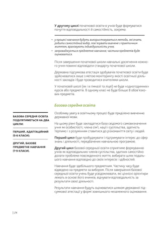 У другому циклі початкової освіти в учнів буде формуватися
почуття відповідальності й самостійність, зокрема:
Після завершення початкової школи навчальні досягнення кожно-
го учня повинні відповідати стандарту початкової школи.
Державна підсумкова атестація здобувачів початкової освіти буде
здійснюватися лише з метою моніторингу якості освітньої діяль-
ності закладів і буде проводитися вчителями школи.
У початковій школі (як і в гімназії та ліцеї) не буде «одногодинних»
курсів або предметів. В одному класі не буде більше 8 обов’язко-
вих предметів.
Базова середня освіта
Особливу увагу в освітньому процесі буде приділено вивченню
державної мови.
На цьому рівні буде закладатися база свідомого самовизначення
учня як особистості, члена сім'ї, нації і суспільства, здатність
терпимо і з розумінням ставитися до різноманіття світу і людей.
Перший цикл буде пробуджувати і підтримувати інтерес до сфер
знань і діяльності, передбачених навчальною програмою.
Другий цикл базової середньої освіти сприятиме формуванню
учнів як відповідальних членів суспільства, здатних самостійно
долати проблеми повсякденного життя, вибирати шлях подаль-
шого навчання відповідно до своїх інтересів і здібностей.
Навчання буде здебільшого предметним. Частину часу буде
відведено на предмети за вибором. Після завершення базової
середньої освіти учень буде усвідомлювати, які ціннісні орієнтири
лежать в основі його вчинків, відчувати відповідальність за
результати своєї діяльності.
Результати навчання будуть оцінюватися шляхом державної під-
сумкової атестації у формі зовнішнього незалежного оцінювання.
| 24
• у процесі навчання будуть використовуватися методи, які вчать
робити самостійний вибір, пов'язувати вивчене з практичним
життям, враховують індивідуальність учня;
• запроваджується предметне навчання; частина предметів буде
оцінюватися.
БАЗОВА СЕРЕДНЯ ОСВІТА
ПОДІЛЯТИМЕТЬСЯ НА ДВА
ЦИКЛИ:
ПЕРШИЙ, АДАПТАЦІЙНИЙ
(5-6 КЛАСИ);
ДРУГИЙ, БАЗОВЕ
ПРЕДМЕТНЕ НАВЧАННЯ
(7-9 КЛАСИ).
 