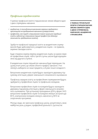 • академічне, із поглибленим вивченням окремих предметів з
орієнтацією на продовження навчання в університеті;
• професійне, яке поряд з отриманням повної загальної середньої
освіти забезпечує отримання першої професії (не обмежує
можливість продовження освіти).
Здобуття профільної середньої освіти за академічним спряму-
ванням буде здійснюватися у академічних ліцеях – як правило,
окремих закладах освіти.
Буде створено окрему мережу академічних ліцеїв, на зразок мере-
жі професійних ліцеїв, тобто третій ступінь школи буде відокрем-
лено від другого ступеня.
В академічних ліцеях перший рік навчання буде перехідним. На
цьому етапі учень ще зможе змінити профіль навчання. Учні
зможуть вибирати не лише предмети, а й рівні їхньої складності.
Випускники академічних ліцеїв будуть проходити державну під-
сумкову атестацію у формі зовнішнього незалежного оцінювання.
Профільну середню освіту за професійним спрямуванням будуть
здобувати у професійних ліцеях та профільних коледжах.
Випускники професійних ліцеїв та коледжів будуть проходити
державну підсумкову атестацію у формі зовнішнього незалеж-
ного оцінювання. При успішному проходженні ДПА у формі ЗНО
випускники професійних ліцеїв та коледжів зможуть вступати до
ВНЗ, а випускники коледжів зможуть навчатися у ВНЗ за
скороченою програмою.
Молоді люди, які закінчили профільну школу, розумітимуть свою
майбутню роль у родині, професійній діяльності, суспільстві.
Профільна середня освіта
У рамках профільної освіти старшокласник зможе обирати одне
з двох спрямувань навчання:
| 25
У РАМКАХ ПРОФІЛЬНОЇ
ОСВІТИ СТАРШОКЛАСНИК
ЗМОЖЕ ОБИРАТИ ОДНЕ
З ДВОХ СПРЯМУВАНЬ
НАВЧАННЯ: АКАДЕМІЧНЕ
І ПРОФЕСІЙНЕ
 