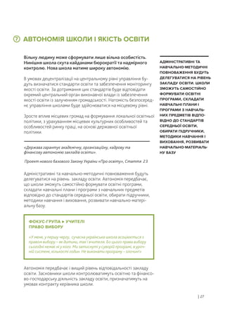 ФОКУС-ГРУПА УЧИТЕЛІ
ПРАВО ВИБОРУ
«У мене, у першу чергу, сучасна українська школа асоціюється з
правом вибору – як дитини, так і вчителя. Бо цього права вибору
сьогодні немає ні у кого. Ми затиснуті у суворій програмі, в уроч-
ній системі, кількості годин. Не виконати програму – злочин!»
АВТОНОМІЯ ШКОЛИ І ЯКІСТЬ ОСВІТИ
Вільну людину може сформувати лише вільна особистість.
Нинішня школа скута кайданами бюрократії та надмірного
контролю. Нова школа матиме широку автономію.
В умовах децентралізації на центральному рівні управління бу-
дуть визначатися стандарти освіти та забезпечення моніторингу
якості освіти. За дотримання цих стандартів буде відповідати
окремий центральний орган виконавчої влади із забезпечення
якості освіти із залученням громадськості. Натомість безпосеред-
нє управління школами буде здійснюватися на місцевому рівні.
Зросте вплив місцевих громад на формування локальної освітньої
політики, з урахуванням місцевих культурних особливостей та
особливостей ринку праці, на основі державної освітньої
політики.
Адміністративні та навчально-методичні повноваження будуть
делегуватися на рівень закладу освіти. Автономія передбачає,
що школи зможуть самостійно формувати освітні програми,
складати навчальні плани і програми з навчальних предметів
відповідно до стандартів середньої освіти, обирати підручники,
методики навчання і виховання, розвивати навчально-матері-
альну базу.
Автономія передбачає і вищий рівень відповідальності закладу
освіти. Засновники школи контролюватимуть освітню та фінансо-
во-господарську діяльність закладу освіти, призначатимуть на
умовах контракту керівника школи.
АДМІНІСТРАТИВНІ ТА
НАВЧАЛЬНО-МЕТОДИЧНІ
ПОВНОВАЖЕННЯ БУДУТЬ
ДЕЛЕГУВАТИСЯ НА РІВЕНЬ
ЗАКЛАДУ ОСВІТИ. ШКОЛИ
ЗМОЖУТЬ САМОСТІЙНО
ФОРМУВАТИ ОСВІТНІ
ПРОГРАМИ, СКЛАДАТИ
НАВЧАЛЬНІ ПЛАНИ І
ПРОГРАМИ З НАВЧАЛЬ-
НИХ ПРЕДМЕТІВ ВІДПО-
ВІДНО ДО СТАНДАРТІВ
СЕРЕДНЬОЇ ОСВІТИ,
ОБИРАТИ ПІДРУЧНИКИ,
МЕТОДИКИ НАВЧАННЯ І
ВИХОВАННЯ, РОЗВИВАТИ
НАВЧАЛЬНО-МАТЕРІАЛЬ-
НУ БАЗУ
7
«Держава гарантує академічну, організаційну, кадрову та
фінансову автономію закладів освіти».
Проект нового базового Закону України «Про освіту», Стаття 23
| 27
 