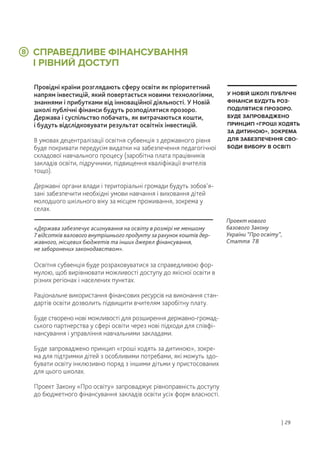 СПРАВЕДЛИВЕ ФІНАНСУВАННЯ
І РІВНИЙ ДОСТУП
Провідні країни розглядають сферу освіти як пріоритетний
напрям інвестицій, який повертається новими технологіями,
знаннями і прибутками від інноваційної діяльності. У Новій
школі публічні фінанси будуть розподілятися прозоро.
Держава і суспільство побачать, як витрачаються кошти,
і будуть відслідковувати результат освітніх інвестицій.
В умовах децентралізації освітня субвенція з державного рівня
буде покривати передусім видатки на забезпечення педагогічної
складової навчального процесу (заробітна плата працівників
закладів освіти, підручники, підвищення кваліфікації вчителів
тощо).
Державні органи влади і територіальні громади будуть зобов’я-
зані забезпечити необхідні умови навчання і виховання дітей
молодшого шкільного віку за місцем проживання, зокрема у
селах.
Освітня субвенція буде розраховуватися за справедливою фор-
мулою, щоб вирівнювати можливості доступу до якісної освіти в
різних регіонах і населених пунктах.
Раціональне використання фінансових ресурсів на виконання стан-
дартів освіти дозволить підвищити вчителям заробітну плату.
Буде створено нові можливості для розширення державно-громад-
ського партнерства у сфері освіти через нові підходи для співфі-
нансування і управління навчальними закладами.
Буде запроваджено принцип «гроші ходять за дитиною», зокре-
ма для підтримки дітей з особливими потребами, які можуть здо-
бувати освіту інклюзивно поряд з іншими дітьми у пристосованих
для цього школах.
Проект Закону «Про освіту» запроваджує рівноправність доступу
до бюджетного фінансування закладів освіти усіх форм власності.
У НОВІЙ ШКОЛІ ПУБЛІЧНІ
ФІНАНСИ БУДУТЬ РОЗ-
ПОДІЛЯТИСЯ ПРОЗОРО.
БУДЕ ЗАПРОВАДЖЕНО
ПРИНЦИП «ГРОШІ ХОДЯТЬ
ЗА ДИТИНОЮ», ЗОКРЕМА
ДЛЯ ЗАБЕЗПЕЧЕННЯ СВО-
БОДИ ВИБОРУ В ОСВІТІ
8
«Держава забезпечує асигнування на освіту в розмірі не меншому
7 відсотків валового внутрішнього продукту за рахунок коштів дер-
жавного, місцевих бюджетів та інших джерел фінансування,
не заборонених законодавством».
Проект нового
базового Закону
України “Про освіту”,
Стаття 78
| 29
 