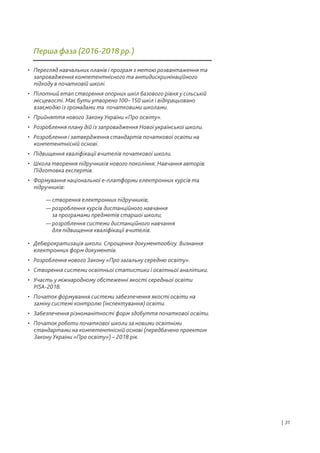 • Перегляд навчальних планів і програм з метою розвантаження та
запровадження компетентнісного та антидискримінаційного
підходу в початковій школі.
• Пілотний етап створення опорних шкіл базового рівня у сільській
місцевості. Має бути утворено 100– 150 шкіл і відпрацьовано
взаємодію із громадами та початковими школами.
• Прийняття нового Закону України «Про освіту».
• Розроблення плану дій із запровадження Нової української школи.
• Розроблення і затвердження стандартів початкової освіти на
компетентнісній основі.
• Підвищення кваліфікації вчителів початкової школи.
• Школа творення підручників нового покоління. Навчання авторів.
Підготовка експертів.
• Формування національної е-платформи електронних курсів та
підручників:
• Дебюрократизація школи. Спрощення документообігу. Визнання
електронних форм документів.
• Розроблення нового Закону «Про загальну середню освіту».
• Створення системи освітньої статистики і освітньої аналітики.
• Участь у міжнародному обстеженні якості середньої освіти
PISA-2018.
• Початок формування системи забезпечення якості освіти на
заміну системі контролю (інспектування) освіти.
• Забезпечення різноманітності форм здобуття початкової освіти.
• Початок роботи початкової школи за новими освітніми
стандартами на компетентнісній основі (передбачено проектом
Закону України «Про освіту») – 2018 рік.
— створення електронних підручників;
— розроблення курсів дистанційного навчання
за програмами предметів старшої школи;
— розроблення системи дистанційного навчання
для підвищення кваліфікації вчителів.
Перша фаза (2016-2018 рр.)
| 31
 