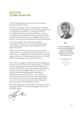 Починаємо реформу, яка
на десятиріччя визначить
освітній ландшафт
України. Ми прагнемо
побудувати суспільство
освіченого загалу.
Ми починаємо реформу, яка на десятиріччя визначить
освітній ландшафт України.
Економічні негаразди, політичну нестабільність, бойові дії
на Сході країни розглядаємо не лише як перешкоди для змін,
а як причини, які зумовлюють їх необхідність. Освіта
є ключовим елементом національної безпеки, а людина –
це найцінніший актив держави. Маємо перетворити освіту
на чинник економічного зростання, джерело національної
єдності, засіб соціального просування кожного громадянина.
Є політична воля до змін. Підготовлено базовий
законопроект «Про освіту». Після його ухвалення буде
представлено деталізований план становлення Нової
української школи.
Маємо запустити багато процесів одночасно: зупинити
падіння якості та доступності освіти, орієнтувати її зміст на
компетентності, «перенавчити» вчителів, змінити структуру
школи, забезпечити ці перетворення ресурсами. При цьому –
зберегти все найкраще, що є в українській школі.
Зійти зі шляху не дадуть експертна спільнота, громадянське
суспільство, організації батьків і роботодавців, усі, хто брав
участь у розробці нового базового Закону «Про освіту»
і цих Концептуальних засад, а також у низці комунікативних
заходів з підготовки реформи. Відомо: тільки освічена
людина може бути справді вільною. Європейське
суспільство, до якого ми прагнемо, – це суспільство
освіченого загалу, суспільство високої культури і рівних
можливостей. Таке суспільство забезпечує європейську
якість життя. Таке суспільство ми прагнемо побудувати,
коли проектуємо освітню реформу в Україні.
Починаємо реформу, яка на десятиріччя визначить освітній
ландшафт України. Ми прагнемо побудувати суспільство
освіченого загалу.
Лілія Гриневич,
Міністр
освіти і науки
України
ВСТУПНЕ
СЛОВО МІНІСТРА
| 05
 