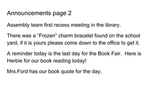 Announcements page 2
Assembly team first recess meeting in the library.
There was a “Frozen” charm bracelet found on the school
yard, if it is yours please come down to the office to get it.
A reminder today is the last day for the Book Fair. Here is
Herbie for our book reading today!
Mrs.Ford has our book quote for the day.
 