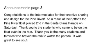 Announcements page 3
Congratulations to the Intermediates for their creative sharing
and design for the Pine River! As a result of their efforts the
Pine River float placed 2nd in the Santa Claus Parade on
Saturday! Thank you to the students who came to be on the
float even in the rain. Thank you to the many students and
families who braved the rain to watch the parade. It was
great to see you!
 