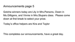 Announcements page 5
Gotcha winners today are Lily in Mrs.Parsons, Owen in
Ms.Gilligans, and Vinnie in Mrs.Stupars class. Please come
down at first break to select your prize.
Today’s office helpers are Kira and Taylor
This completes our announcements, have a great day.
 