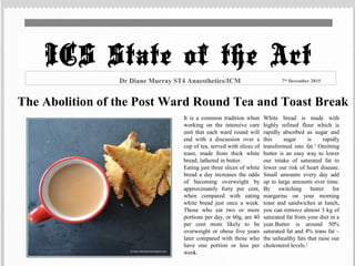 The Abolition of the Post Ward Round Tea and Toast Break
It is a common tradition when
working on the intensive care
unit that each ward round will
end with a discussion over a
cup of tea, served with slices of
toast, made from thick white
bread, lathered in butter.
Eating just three slices of white
bread a day increases the odds
of becoming overweight by
approximately forty per cent,
when compared with eating
white bread just once a week.
Those who eat two or more
portions per day, or 60g, are 40
per cent more likely to be
overweight or obese five years
later compared with those who
have one portion or less per
week.
White bread is made with
highly refined flour which is
rapidly absorbed as sugar and
this sugar is rapidly
transformed into fat.1
Omitting
butter is an easy way to lower
our intake of saturated fat to
lower our risk of heart disease.
Small amounts every day add
up to large amounts over time.
By switching butter for
margarine on your morning
toast and sandwiches at lunch,
you can remove almost 3 kg of
saturated fat from your diet in a
year.Butter is around 50%
saturated fat and 4% trans fat –
the unhealthy fats that raise our
cholesterol levels.2
Dr Diane Murray ST4 Anaesthetics/ICM 7th
December 2015
ICS State of the Art
 