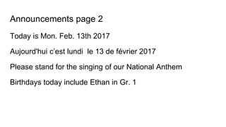 Announcements page 2
Today is Mon. Feb. 13th 2017
Aujourd'hui c’est lundi le 13 de février 2017
Please stand for the singing of our National Anthem
Birthdays today include Ethan in Gr. 1
 