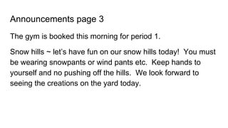 Announcements page 3
The gym is booked this morning for period 1.
Snow hills ~ let’s have fun on our snow hills today! You must
be wearing snowpants or wind pants etc. Keep hands to
yourself and no pushing off the hills. We look forward to
seeing the creations on the yard today.
 