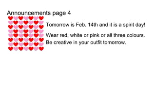 Announcements page 4
Tomorrow is Feb. 14th and it is a spirit day!
Wear red, white or pink or all three colours.
Be creative in your outfit tomorrow.
 