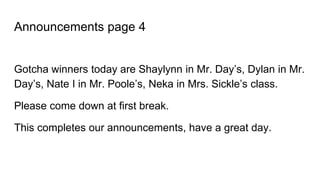 Announcements page 4
Gotcha winners today are Shaylynn in Mr. Day’s, Dylan in Mr.
Day’s, Nate I in Mr. Poole’s, Neka in Mrs. Sickle’s class.
Please come down at first break.
This completes our announcements, have a great day.
 