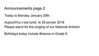 Announcements page 2
Today is Monday January 29th
Aujourd'hui c’est lundi, le 29 janvier 2018
Please stand for the singing of our National Anthem
Birthdays today include Brianne in Grade 6.
 