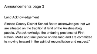 Announcements page 3
Land Acknowledgement
Simcoe County District School Board acknowledges that we
are situated on the traditional land of the Anishnaabeg
people. We acknowledge the enduring presence of First
Nation, Metis and Inuit people on this land and are committed
to moving forward in the spirit of reconciliation and respect."
 