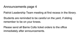 Announcements page 4
Patriot Leadership Team meeting at first recess in the library.
Students are reminded to be careful on the yard, if sliding
remember to be on your knees.
Please send all Barrie Colts ticket orders to the office
immediately after announcements.
 