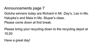 Announcements page 7
Gotcha winners today are Richard in Mr. Day’s, Leo in Ms.
Halupka’s and Maia in Ms. Stupar’s class.
Please come down at first break.
Please bring your recycling down to the recycling depot at
10:20
Have a great day!
 