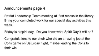 Announcements page 4
Patriot Leadership Team meeting at first recess in the library.
Bring your completed work for our special day activities this
week.
Friday is a spirit day. Do you know what Spirit Day it will be?
Congratulations to our choir who did an amazing job at the
Colts game on Saturday night, maybe leading the Colts to
their win!
 