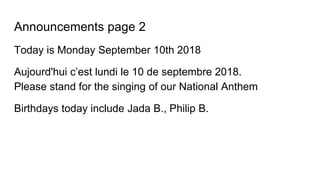 Announcements page 2
Today is Monday September 10th 2018
Aujourd'hui c’est lundi le 10 de septembre 2018.
Please stand for the singing of our National Anthem
Birthdays today include Jada B., Philip B.
 