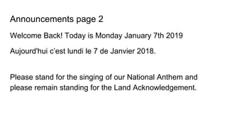 Announcements page 2
Welcome Back! Today is Monday January 7th 2019
Aujourd'hui c’est lundi le 7 de Janvier 2018.
Please stand for the singing of our National Anthem and
please remain standing for the Land Acknowledgement.
 