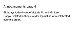 Announcements page 4
Birthdays today include Victoria M. and Mr. Lee.
Happy Belated birthday to Mrs. Spracklin who celebrated
over the break.
 