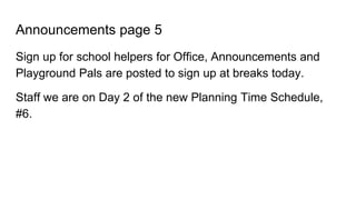 Announcements page 5
Sign up for school helpers for Office, Announcements and
Playground Pals are posted to sign up at breaks today.
Staff we are on Day 2 of the new Planning Time Schedule,
#6.
 