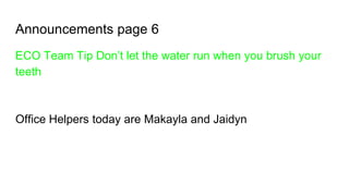 Announcements page 6
ECO Team Tip Don’t let the water run when you brush your
teeth
Office Helpers today are Makayla and Jaidyn
 