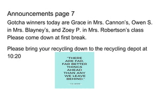 Announcements page 7
Gotcha winners today are Grace in Mrs. Cannon’s, Owen S.
in Mrs. Blayney’s, and Zoey P. in Mrs. Robertson’s class
Please come down at first break.
Please bring your recycling down to the recycling depot at
10:20
 