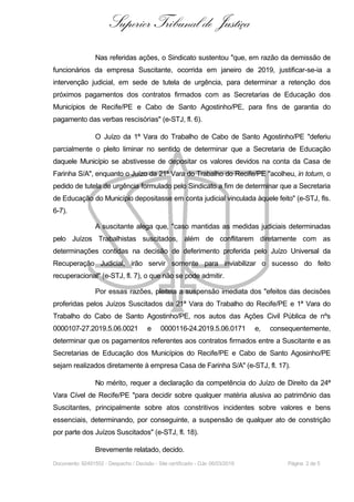 Superior Tribunal de Justiça
Nas referidas ações, o Sindicato sustentou "que, em razão da demissão de
funcionários da empresa Suscitante, ocorrida em janeiro de 2019, justificar-se-ia a
intervenção judicial, em sede de tutela de urgência, para determinar a retenção dos
próximos pagamentos dos contratos firmados com as Secretarias de Educação dos
Municípios de Recife/PE e Cabo de Santo Agostinho/PE, para fins de garantia do
pagamento das verbas rescisórias" (e-STJ, fl. 6).
O Juízo da 1ª Vara do Trabalho de Cabo de Santo Agostinho/PE "deferiu
parcialmente o pleito liminar no sentido de determinar que a Secretaria de Educação
daquele Município se abstivesse de depositar os valores devidos na conta da Casa de
Farinha S/A", enquanto o Juízo da 21ª Vara do Trabalho do Recife/PE "acolheu, in totum, o
pedido de tutela de urgência formulado pelo Sindicato a fim de determinar que a Secretaria
de Educação do Município depositasse em conta judicial vinculada àquele feito" (e-STJ, fls.
6-7).
A suscitante alega que, "caso mantidas as medidas judiciais determinadas
pelo Juízos Trabalhistas suscitados, além de conflitarem diretamente com as
determinações contidas na decisão de deferimento proferida pelo Juízo Universal da
Recuperação Judicial, irão servir somente para inviabilizar o sucesso do feito
recuperacional" (e-STJ, fl. 7), o que não se pode admitir.
Por essas razões, pleiteia a suspensão imediata dos "efeitos das decisões
proferidas pelos Juízos Suscitados da 21ª Vara do Trabalho do Recife/PE e 1ª Vara do
Trabalho do Cabo de Santo Agostinho/PE, nos autos das Ações Civil Pública de nºs
0000107-27.2019.5.06.0021 e 0000116-24.2019.5.06.0171 e, consequentemente,
determinar que os pagamentos referentes aos contratos firmados entre a Suscitante e as
Secretarias de Educação dos Municípios do Recife/PE e Cabo de Santo Agosinho/PE
sejam realizados diretamente à empresa Casa de Farinha S/A" (e-STJ, fl. 17).
No mérito, requer a declaração da competência do Juízo de Direito da 24ª
Vara Cível de Recife/PE "para decidir sobre qualquer matéria alusiva ao patrimônio das
Suscitantes, principalmente sobre atos constritivos incidentes sobre valores e bens
essenciais, determinando, por conseguinte, a suspensão de qualquer ato de constrição
por parte dos Juízos Suscitados" (e-STJ, fl. 18).
Brevemente relatado, decido.
Documento: 92491552 - Despacho / Decisão - Site certificado - DJe: 06/03/2019 Página 2 de 5
 