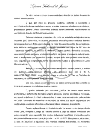 Superior Tribunal de Justiça
De início, reputo oportuno e necessário bem delimitar os limites do presente
conflito de competência.
É que, por meio do presente incidente, pretende a suscitante o
reconhecimento de que decisões exaradas em dois processos absolutamente distintos,
processados perante Juízos Trabalhistas diversos, teriam adentrado indevidamente na
competência do Juízo da Recuperação Judicial.
Esta cumulação de pretensões não pode ser veiculada no bojo do mesmo
incidente, pois, como visto, os aludidos processos envolvem partes e créditos distintos
(processos diversos). Pela ordem disposta na inicial do presente conflito de competência,
este incidente restringe-se, portanto, à decisão prolatada pelo Juízo da 21ª Vara do
Trabalho de Recife/PE, no processo n. 0000107-27.2019.5.06.0021, devendo a suscitante,
caso assim queira, promover um incidente próprio para cada processo (e, naturalmente,
com o recolhimento das respectivas custas), no qual tenha sido proferida uma decisão,
que, segundo sua compreensão, tenha indevidamente invadido a competência do Juízo
Recuperacional.
Refoge, por conseguinte, do âmbito deste conflito de competência, a análise
de qualquer outra decisão proferida em processo que não o de n.
0000107-27.2019.5.06.0021 (que tramita perante o Juízo da 21ª Vara do Trabalho de
Recife/PE), tal como pretende a ora suscitante.
Dito isso, passo ao enfrentamento do pedido emergencial tão somente no
tocante ao processo ora delimitado e acima referido.
O quadro delineado pela suscitante justifica, ao menos neste exame
perfunctório, o deferimento da medida urgente pleiteada, estando atendidos, a meu juízo,
os requisitos do fumus boni iuris e do periculum in mora, caracterizado, este, pela decisão
do Juízo Trabalhista de determinar ao Município de Recife que sejam depositados em
conta judicial os valores referentes às faturas devidas e não pagas à suscitante.
Quanto à plausibilidade do direito invocado, de acordo com a jurisprudência
desta Corte, compete à Justiça do Trabalho apreciar e julgar os pedidos formulados em
ações versando sobre apuração dos créditos individuais trabalhistas promovidos contra
empresas falidas ou em recuperação judicial - Lei 11.101/2005. Ultrapassada, no entanto,
a fase de apuração e liquidação dos referidos créditos trabalhistas, os montantes
Documento: 92491552 - Despacho / Decisão - Site certificado - DJe: 06/03/2019 Página 3 de 5
 
