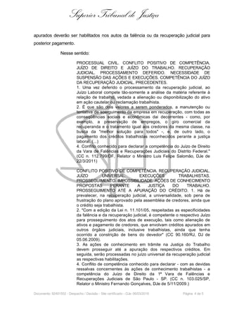 Superior Tribunal de Justiça
apurados deverão ser habilitados nos autos da falência ou da recuperação judicial para
posterior pagamento.
Nesse sentido:
PROCESSUAL CIVIL. CONFLITO POSITIVO DE COMPETÊNCIA.
JUÍZO DE DIREITO E JUÍZO DO TRABALHO. RECUPERAÇÃO
JUDICIAL. PROCESSAMENTO DEFERIDO. NECESSIDADE DE
SUSPENSÃO DAS AÇÕES E EXECUÇÕES. COMPETÊNCIA DO JUÍZO
DA RECUPERAÇÃO JUDICIAL. PRECEDENTES.
1. Uma vez deferido o processamento da recuperação judicial, ao
Juízo Laboral compete tão-somente a análise da matéria referente à
relação de trabalho, vedada a alienação ou disponibilização do ativo
em ação cautelar ou reclamação trabalhista.
2. É que são dois valores a serem ponderados, a manutenção ou
tentativa de soerguimento da empresa em recuperação, com todas as
conseqüências sociais e econômicas dai decorrentes - como, por
exemplo, a preservação de empregos, o giro comercial da
recuperanda e o tratamento igual aos credores da mesma classe, na
busca da "melhor solução para todos" -, e, de outro lado, o
pagamento dos créditos trabalhistas reconhecidos perante a justiça
laboral. (...)
4. Conflito conhecido para declarar a competência do Juízo de Direito
da Vara de Falências e Recuperações Judiciais do Distrito Federal."
(CC n. 112.799/DF, Relator o Ministro Luis Felipe Salomão, DJe de
22/3/2011)
CONFLITO POSITIVO DE COMPETÊNCIA. RECUPERAÇÃO JUDICIAL.
JUÍZO UNIVERSAL. EXECUÇÕES TRABALHISTAS.
PROSSEGUIMENTO. IMPOSSIBILIDADE. AÇÕES DE CONHECIMENTO
PROPOSTAS PERANTE A JUSTIÇA DO TRABALHO.
PROSSEGUIMENTO ATÉ A APURAÇÃO DO CRÉDITO. 1. Há de
prevalecer, na recuperação judicial, a universalidade, sob pena de
frustração do plano aprovado pela assembléia de credores, ainda que
o crédito seja trabalhista.
2. "Com a edição da Lei n. 11.101/05, respeitadas as especificidades
da falência e da recuperação judicial, é competente o respectivo Juízo
para prosseguimento dos atos de execução, tais como alienação de
ativos e pagamento de credores, que envolvam créditos apurados em
outros órgãos judiciais, inclusive trabalhistas, ainda que tenha
ocorrido a constrição de bens do devedor" (CC 90.160/RJ, DJ de
05.06.2009).
3. As ações de conhecimento em trâmite na Justiça do Trabalho
devem prosseguir até a apuração dos respectivos créditos. Em
seguida, serão processadas no juízo universal da recuperação judicial
as respectivas habilitações.
4. Conflito de competência conhecido para declarar - com as devidas
ressalvas concernentes às ações de conhecimento trabalhistas - a
competência do Juízo de Direito da 1ª Vara de Falências e
Recuperações Judiciais de São Paulo - SP. (CC n. 103.025/SP,
Relator o Ministro Fernando Gonçalves, DJe de 5/11/2009.)
Documento: 92491552 - Despacho / Decisão - Site certificado - DJe: 06/03/2019 Página 4 de 5
 