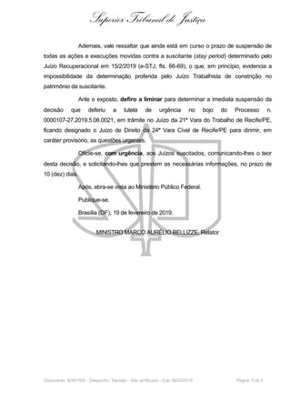 Superior Tribunal de Justiça
Ademais, vale ressaltar que ainda está em curso o prazo de suspensão de
todas as ações e execuções movidas contra a suscitante (stay period) determinado pelo
Juízo Recuperacional em 15/2/2019 (e-STJ, fls. 66-69), o que, em princípio, evidencia a
impossibilidade da determinação proferida pelo Juízo Trabalhista de constrição no
patrimônio da suscitante.
Ante o exposto, defiro a liminar para determinar a imediata suspensão da
decisão que deferiu a tutela de urgência no bojo do Processo n.
0000107-27.2019.5.06.0021, em trâmite no Juízo da 21ª Vara do Trabalho de Recife/PE,
ficando designado o Juízo de Direito da 24ª Vara Cível de Recife/PE para dirimir, em
caráter provisório, as questões urgentes.
Oficie-se, com urgência, aos Juízos suscitados, comunicando-lhes o teor
desta decisão, e solicitando-lhes que prestem as necessárias informações, no prazo de
10 (dez) dias.
Após, abra-se vista ao Ministério Público Federal.
Publique-se.
Brasília (DF), 19 de fevereiro de 2019.
MINISTRO MARCO AURÉLIO BELLIZZE, Relator
Documento: 92491552 - Despacho / Decisão - Site certificado - DJe: 06/03/2019 Página 5 de 5
 