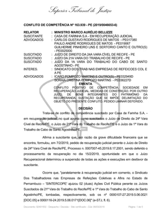 Superior Tribunal de Justiça
CONFLITO DE COMPETÊNCIA Nº 163.939 - PE (2019/0046653-6)
RELATOR : MINISTRO MARCO AURÉLIO BELLIZZE
SUSCITANTE : CASA DE FARINHA S.A - EM RECUPERAÇÃO JUDICIAL
ADVOGADOS : CARLOS GUSTAVO RODRIGUES DE MATOS - PE017380
PAULO ANDRÉ RODRIGUES DE MATOS - PE019067
GUILHERME PINHEIRO LINS E SERTORIO CANTO E OUTRO(S)
- PE0025000
SUSCITADO : JUÍZO DE DIREITO DA 24A VARA CÍVEL DE RECIFE - PE
SUSCITADO : JUÍZO DA 21A VARA DO TRABALHO DE RECIFE - PE
SUSCITADO : JUÍZO DA 1A VARA DO TRABALHO DO CABO DE SANTO
AGOSTINHO - PE
INTERES. : SINDICATO DOS TRAB NAS EMPRESAS DE REFEICOES COL E
A PE
ADVOGADOS : ICARO POMPOZO MARTINS E OUTRO(S) - PE032949D
SORAIA CRISTINA POMPOZO MARTINS - PE036227D
EMENTA
CONFLITO POSITIVO DE COMPETÊNCIA. SOCIEDADE EM
RECUPERAÇÃO JUDICIAL. MEDIDAS DE CONSTRIÇÃO, POR OUTRO
JUÍZO, DE BENS INTEGRANTES DO PATRIMÔNIO DA
RECUPERANDA. SUSTAÇÃO QUE SE IMPÕE. DELIMITAÇÃO DO
OBJETO DO PRESENTE CONFLITO. PEDIDO LIMINAR DEFERIDO.
DECISÃO
Trata-se de conflito de competência suscitado por Casa de Farinha S.A. -
em recuperação judicial, no qual aponta como suscitados o Juízo de Direito da 24ª Vara
Cível de Recife/PE, o Juízo da 21ª Vara do Trabalho de Recife/PE e o Juízo da 1ª Vara do
Trabalho de Cabo de Santo Agostinho/PE.
Afirma a suscitante que, em razão da grave dificuldade financeira que se
encontra, formulou, em 7/2/2019, pedido de recuperação judicial perante o Juízo de Direito
da 24ª Vara Cível de Recife/PE, Processo n. 0007007-45.2019.8.17.2001, sendo deferido o
processamento da recuperação no dia 15/2/2019, oportunidade em que o Juízo
Recuperacional determinou a suspensão de todas as ações e execuções em desfavor da
suscitante.
Ocorre que, "paralelamente à recuperação judicial em comento, o Sindicato
Dos Trabalhadores nas Empresas de Refeições Coletivas e Afins no Estado de
Pernambuco – 'SINTERCOPE' ajuizou 02 (duas) Ações Civil Pública perante os Juízos
Suscitados da 21ª Vara do Trabalho do Recife/PE e 1ª Vara do Trabalho do Cabo de Santo
Agostinho/PE, tombadas, respectivamente, sob os nº 0000107-27.2019.5.06.0021
[DOC.05] e 0000116-24.2019.5.06.0171[DOC.06]" (e-STJ, fl. 6).
Documento: 92491552 - Despacho / Decisão - Site certificado - DJe: 06/03/2019 Página 1 de 5
 