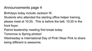 Announcements page 4
Birthdays today include Jackson W.
Students who attended the starting office helper training,
please meet at 10:25. This is before the bell, 10:25 in the
front foyer.
Patriot leadership meeting first break today
Tomorrow is Spring photos!
Wednesday is International Day of Pink! Wear Pink to share
being different is awesome.
 